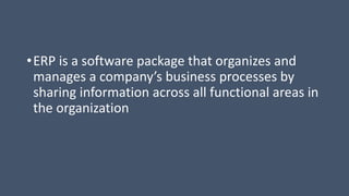 •ERP is a software package that organizes and
manages a company’s business processes by
sharing information across all functional areas in
the organization
 