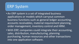 ERP System
• An ERP system is a set of integrated business
applications or models which carryout common
business functions such as general ledger accounting,
accounts receivables, material requirement planning,
order management, inventory control and HRM.
• With ERP, companies could integrate their accounting,
sales, distribution, manufacturing, planning
purchasing, human resources and other transactions
into one application software.
 