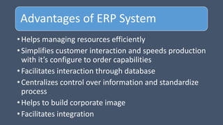Advantages of ERP System
• Helps managing resources efficiently
• Simplifies customer interaction and speeds production
with it’s configure to order capabilities
• Facilitates interaction through database
• Centralizes control over information and standardize
process
• Helps to build corporate image
• Facilitates integration
 