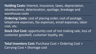 Holding Costs: Interest, insurance, taxes, depreciation,
obsolescence, deterioration, spoilage, breakage and
warehouse costs
Ordering Costs: cost of placing order, cost of postage,
telephone expenses, fax expenses, email expenses, labor
cost, etc.
Stock Out Cost: opportunity cost of not making sale, loss of
customer goodwill, customer loyalty, etc
Total Inventory Cost: Purchase Cost + Ordering Cost +
Carrying Cost + Shortage cost
 