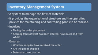 Inventory Management System
• A system to manage the flow of materials
• It provides the organizational structure and the operating
policies for maintaining and controlling goods to be stocked.
• Involves
• Timing the order placement
• Keeping track of what has been offered, how much and from
whom
• Ensures
• Whether supplier have received the order
• Are the goods shipped
• Dates are correct or not
 