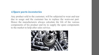 4.Spare parts inventories
Any product sold to the customer, will be subjected to wear and tear
due to usage and the customer has to replace the worn-out part.
Hence the manufacturers always calculate the life of the various
components of his product and try to supply the spare components
to the market to help after sales service.
 