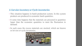 3. Lot size inventory or Cycle inventories
• This situation happens in batch production system. In this system
products are produced in economic batch quantities.
• It some time happens that the materials are procured in quantities
larger than the economic quantities to meet the fluctuation in
demand.
• In such cases the excess materials are stocked, which are known
as lot size or cycle inventories.
 