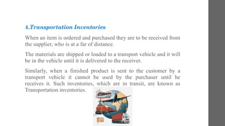 4.Transportation Inventories
When an item is ordered and purchased they are to be received from
the supplier, who is at a far of distance.
The materials are shipped or loaded to a transport vehicle and it will
be in the vehicle until it is delivered to the receiver.
Similarly, when a finished product is sent to the customer by a
transport vehicle it cannot be used by the purchaser until he
receives it. Such inventories, which are in transit, are known as
Transportation inventories.
 