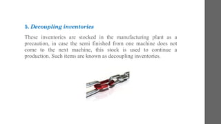 5. Decoupling inventories
These inventories are stocked in the manufacturing plant as a
precaution, in case the semi finished from one machine does not
come to the next machine, this stock is used to continue a
production. Such items are known as decoupling inventories.
 