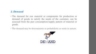 2. Demand
• The demand for raw material or components for production or
demand of goods to satisfy the needs of the customer, can be
assessed from the past consumption/supply pattern of material or
goods.
• The demand may be deterministic or probabilistic or static in nature.
 