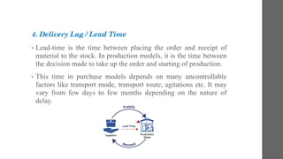 4. Delivery Lag / Lead Time
• Lead-time is the time between placing the order and receipt of
material to the stock. In production models, it is the time between
the decision made to take up the order and starting of production.
• This time in purchase models depends on many uncontrollable
factors like transport mode, transport route, agitations etc. It may
vary from few days to few months depending on the nature of
delay.
 
