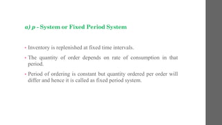 a) p - System or Fixed Period System
• Inventory is replenished at fixed time intervals.
• The quantity of order depends on rate of consumption in that
period.
• Period of ordering is constant but quantity ordered per order will
differ and hence it is called as fixed period system.
 