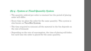 (b) q - System or Fixed Quantity System
• The quantity ordered per order is constant but the period of placing
order will differ.
• Every time we place the order for the same quantity. This system is
also known as Two-Bin System.
• The time required to consume all the material in the bin depends on
the rate of demand.
• Depending on the rate of consumption, the time of placing will defer,
but each time the order is placed for the same quantity.
 