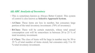 (d) ABC Analysis of Inventory
• This is sometimes known as Always Better Control. This system
of control is also known as Selective Approach System.
• A-Class: These items are less in number, but consumes large
portion of the total inventory investment. (70% of inventory).
• B-Class: There will be certain materials, whose total annual
consumption cost will be somewhere in between 20 to 25 % of
total inventory investment.
• C-Class: The class of items will be large in number may be 30 to
35 % of total number of items stored, but consumes only 5 to 10
% total inventory investment.
 