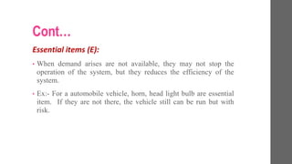 Cont…
Essential items (E):
• When demand arises are not available, they may not stop the
operation of the system, but they reduces the efficiency of the
system.
• Ex:- For a automobile vehicle, horn, head light bulb are essential
item. If they are not there, the vehicle still can be run but with
risk.
 
