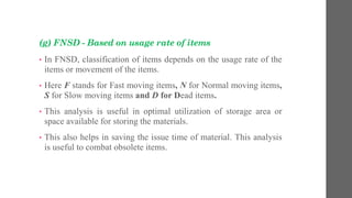 (g) FNSD - Based on usage rate of items
• In FNSD, classification of items depends on the usage rate of the
items or movement of the items.
• Here F stands for Fast moving items, N for Normal moving items,
S for Slow moving items and D for Dead items.
• This analysis is useful in optimal utilization of storage area or
space available for storing the materials.
• This also helps in saving the issue time of material. This analysis
is useful to combat obsolete items.
 