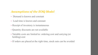 Assumptions of the EOQ Model
• Demand is known and constant
• Lead time is known and constant
• Receipt of inventory is instantaneous
• Quantity discounts are not available
• Variable costs are limited to: ordering cost and carrying (or
holding) cost
• If orders are placed at the right time, stock outs can be avoided
 