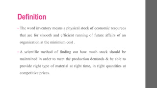 Definition
• The word inventory means a physical stock of economic resources
that are for smooth and efficient running of future affairs of an
organization at the minimum cost .
• A scientific method of finding out how much stock should be
maintained in order to meet the production demands & be able to
provide right type of material at right time, in right quantities at
competitive prices.
 