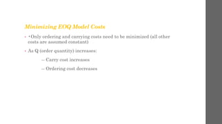 Minimizing EOQ Model Costs
• •Only ordering and carrying costs need to be minimized (all other
costs are assumed constant)
• As Q (order quantity) increases:
-- Carry cost increases
-- Ordering cost decreases
 