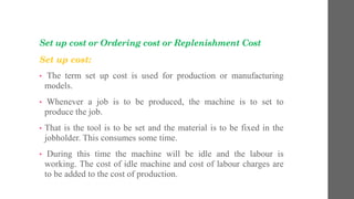 Set up cost or Ordering cost or Replenishment Cost
Set up cost:
• The term set up cost is used for production or manufacturing
models.
• Whenever a job is to be produced, the machine is to set to
produce the job.
• That is the tool is to be set and the material is to be fixed in the
jobholder. This consumes some time.
• During this time the machine will be idle and the labour is
working. The cost of idle machine and cost of labour charges are
to be added to the cost of production.
 
