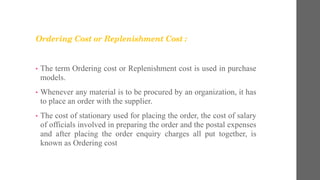 Ordering Cost or Replenishment Cost :
• The term Ordering cost or Replenishment cost is used in purchase
models.
• Whenever any material is to be procured by an organization, it has
to place an order with the supplier.
• The cost of stationary used for placing the order, the cost of salary
of officials involved in preparing the order and the postal expenses
and after placing the order enquiry charges all put together, is
known as Ordering cost
 