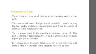 Procurement Cost :
• These costs are very much similar to the ordering cost / set up
cost.
• This cost includes cost of inspection of materials, cost of returning
the low quality materials, transportation cost from the source of
material to the purchaser‘s site.
• This is proportional to the quantity of materials involved. This
cost is generally represented by ‘b’ and is expressed as so many
rupees per unit of material.
• For convenience, it always taken as a part of ordering cost and
many a time it is included in the ordering cost / set up cost.
 