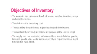 Objectives of Inventory
• To maintain the minimum level of waste, surplus, inactive, scrap
and obsolete items.
• To minimize the inventory cost.
• To maximize the efficiency in production and distribution.
• To maintain the overall inventory investment at the lowest level.
• To supply the raw material, sub-assemblies, semi-finished goods,
finished goods, etc. to its users as per their requirements at right
time and at right price.
 