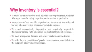 Why inventory is essential?
• Without inventory no business activity can be performed, whether
it being a manufacturing organization or service organization .
• Irrespective of the specific organization, inventories are reflected
by way of a conversion process of inputs to outputs.
• To avoid economically impractical and physically impossible
delivering/getting right amount of stock at right time of required.
• To meet unexpected demand and achieve return on investment.
• To order largest quantities of goods, components or materials from
the suppliers at advantageous prices.
 