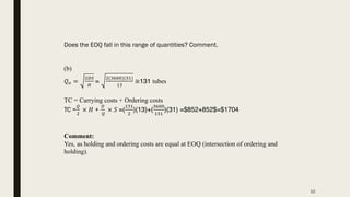 Does the EOQ fall in this range of quantities? Comment.
(b)
𝑄$ =
"#%
&
=
"(()**)((,)
,(
≅131 tubes
TC = Carrying costs + Ordering costs
TC =
!
"
× 𝐻 +
#
!
× 𝑆 =(
,(,
"
)(13)+(
()**
,(,
)(31) =$852+852$=$1704
Comment:
Yes, as holding and ordering costs are equal at EOQ (intersection of ordering and
holding).
10
 