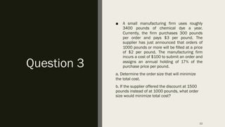 Question 3
■ A small manufacturing firm uses roughly
3400 pounds of chemical dye a year.
Currently, the firm purchases 300 pounds
per order and pays $3 per pound. The
supplier has just announced that orders of
1000 pounds or more will be filled at a price
of $2 per pound. The manufacturing firm
incurs a cost of $100 to submit an order and
assigns an annual holding of 17% of the
purchase price per pound.
a. Determine the order size that will minimize
the total cost.
b. If the supplier offered the discount at 1500
pounds instead of at 1000 pounds, what order
size would minimize total cost?
11
 