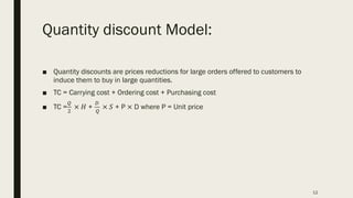 Quantity discount Model:
■ Quantity discounts are prices reductions for large orders offered to customers to
induce them to buy in large quantities.
■ TC = Carrying cost + Ordering cost + Purchasing cost
■ TC =
!
"
× 𝐻 +
#
!
× 𝑆 + P × D where P = Unit price
12
 
