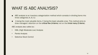 WHAT IS ABC ANALYSIS?
■ ABC analysis is an inventory categorization method which consists in dividing items into
three categories (A, B, C):
■ A being the most valuable items, C being the least valuable ones. This method aims to
draw managers’ attention on the critical few (A-items) not on the trivial many (C-items).
ABC analysis also called as :
• HML (High Moderate Low) Analysis
• Pareto Analysis
• Selective Stock Control
16
 