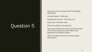 Question 5
Assume you have a product with the following
parameters:
Annual Demand = 360 units
Holding cost per year = $1.00 per unit
Order cost = $100 per order
What is the EOQ for this product?
Assuming a 300-day work year, how many orders
should be processed per year? What is the
expected time between orders?
What is the total cost for the inventory policy
used above?
18
 