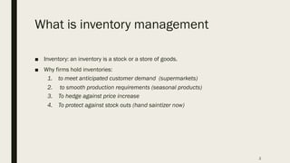 What is inventory management
■ Inventory: an inventory is a stock or a store of goods.
■ Why firms hold inventories:
1. to meet anticipated customer demand (supermarkets)
2. to smooth production requirements (seasonal products)
3. To hedge against price increase
4. To protect against stock outs (hand saintizer now)
2
 