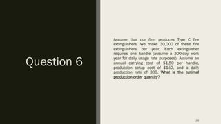 Question 6
Assume that our firm produces Type C fire
extinguishers. We make 30,000 of these fire
extinguishers per year. Each extinguisher
requires one handle (assume a 300-day work
year for daily usage rate purposes). Assume an
annual carrying cost of $1.50 per handle,
production setup cost of $150, and a daily
production rate of 300. What is the optimal
production order quantity?
20
 