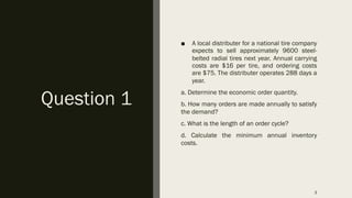 Question 1
■ A local distributer for a national tire company
expects to sell approximately 9600 steel-
belted radial tires next year. Annual carrying
costs are $16 per tire, and ordering costs
are $75. The distributer operates 288 days a
year.
a. Determine the economic order quantity.
b. How many orders are made annually to satisfy
the demand?
c. What is the length of an order cycle?
d. Calculate the minimum annual inventory
costs.
3
 