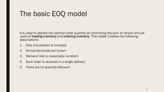 The basic EOQ model
It is used to identify the optimal order quantity by minimizing the sum of certain annual
costs of holding inventory and ordering inventory. This model involves the following
assumptions:
1. Only one product is involved.
2. Annual demands are known
3. Demand rate is reasonably constant
4. Each order is received in a single delivery
5. There are no quantity discount
5
 