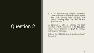 Question 2
■ A TV manufacturing company purchases
3600 black-and-white picture tubes a year at
$65 each. Ordering costs are $31, and
annual carrying costs are 20% of the
purchase price.
a. Construct a table to calculate the total
inventory costs for order sizes of 90, 100, 120,
130, 140, and 150 units and graph the holding,
ordering, and total costs.
b. Does the EOQ fall in this range of quantities?
Comment.
8
 