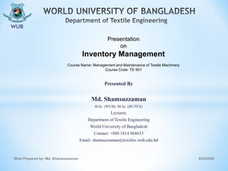 Presented By
Md. Shamsuzzaman
B.Sc. (WUB), M.Sc. (BUTEX)
Lecturer,
Department of Textile Engineering
World University of Bangladesh
Contact: +880 1814 868653
Email: shamsuzzaman@textiles.wub.edu.bd
6/22/2020Slide Prepared by- Md. Shamsuzzaman
Presentation
on
Inventory Management
Course Name: Management and Maintenance of Textile Machinery
Course Code: TE 901
 