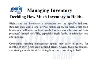 Deciding How Much Inventory to Hold:-
Managing Inventory
Rightsizing the inventory is dependent on the specific industry.
Retailers may want a one- or two-month supply on hand, while food
businesses will want to have much less inventory because of their
products’ limited shelf life, especially fresh foods, to minimize loss
and spoilage.
Companies carrying maintenance spares may carry inventory for
months or even years until demand arises. Several tools, techniques,
and strategies exist for determining how much inventory to hold
 