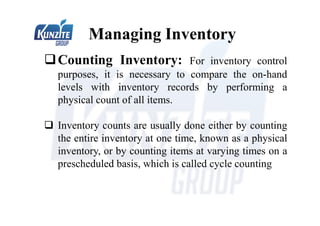 Managing Inventory
Counting Inventory: For inventory control
purposes, it is necessary to compare the on-hand
levels with inventory records by performing a
physical count of all items.
 Inventory counts are usually done either by counting
the entire inventory at one time, known as a physical
inventory, or by counting items at varying times on a
prescheduled basis, which is called cycle counting
 