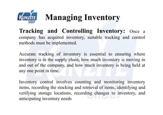 Managing Inventory
Tracking and Controlling Inventory: Once a
company has acquired inventory, suitable tracking and control
methods must be implemented.
Accurate tracking of inventory is essential to ensuring where
inventory is in the supply chain, how much inventory is moving in
and out of the company, and how much inventory is being held at
any one point in time.
Inventory control involves counting and monitoring inventory
items, recording the stocking and retrieval of items, identifying and
verifying storage locations, recording changes to inventory, and
anticipating inventory needs
 