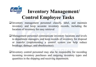 Inventory Management/
Control Employee Tasks
 Inventory management personnel classify, label, and maintain
inventory and keep accurate inventory records, including the
location of inventory for easy retrieval
 Management personnel communicate inventory locations and levels
to department managers, and keep records of inventory for disposal
or transfer (implementing a control system can help reduce
breakage, damage, and obsolescence).
 Inventory control personnel may also be responsible for recording
incoming inventory purchases and outgoing inventory types and
quantities in the shipping and receiving department.
 