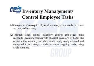  Companies also require physical inventory counts to help ensure
accuracy of inventory.
 Through stock counts, inventory control employees must
reconcile inventory records with physical inventory on-hand; this
occurs either once a year, when stock is physically counted and
compared to inventory records, or on an ongoing basis, using
cycle counting.
Inventory Management/
Control Employee Tasks
 
