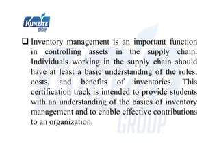  Inventory management is an important function
in controlling assets in the supply chain.
Individuals working in the supply chain should
have at least a basic understanding of the roles,
costs, and benefits of inventories. This
certification track is intended to provide students
with an understanding of the basics of inventory
management and to enable effective contributions
to an organization.
 