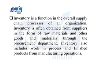 Inventory is a function in the overall supply
chain processes of an organization.
Inventory is often obtained from suppliers
in the form of raw materials and other
goods and materials through the
procurement department. Inventory also
includes work in process and finished
products from manufacturing operations.
 
