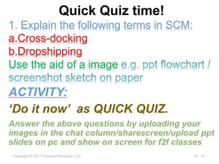 12 - 10
Copyright © 2017 Pearson Education, Ltd.
Quick Quiz time!
ACTIVITY:
‘Do it now’ as QUICK QUIZ.
Answer the above questions by uploading your
images in the chat column/sharescreen/upload ppt
slides on pc and show on screen for f2f classes
1. Explain the following terms in SCM:
a.Cross-docking
b.Dropshipping
Use the aid of a image
 