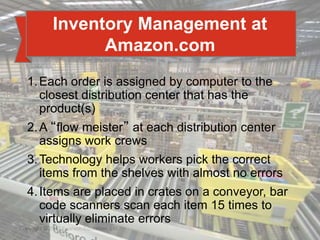 12 - 15
Copyright © 2017 Pearson Education, Ltd.
Inventory Management at
Amazon.com
1.Each order is assigned by computer to the
closest distribution center that has the
product(s)
2.A “flow meister” at each distribution center
assigns work crews
3.Technology helps workers pick the correct
items from the shelves with almost no errors
4.Items are placed in crates on a conveyor, bar
code scanners scan each item 15 times to
virtually eliminate errors
 