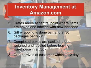 12 - 16
Copyright © 2017 Pearson Education, Ltd.
Inventory Management at
Amazon.com
5. Crates arrive at central point where items
are boxed and labeled with new bar code
6. Gift wrapping is done by hand at 30
packages per hour
7. Completed boxes are packed, taped,
weighed and labeled before leaving
warehouse in a truck
8. Order arrives at customer within 1 - 2 days
 