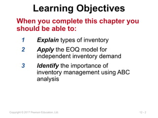 12 - 2
Copyright © 2017 Pearson Education, Ltd.
Learning Objectives
When you complete this chapter you
should be able to:
1 Explain types of inventory
2 Apply the EOQ model for
independent inventory demand
3 Identify the importance of
inventory management using ABC
analysis
 