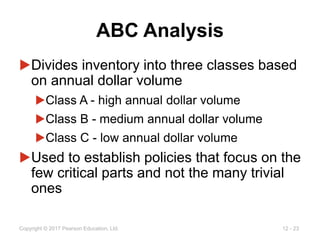 12 - 23
Copyright © 2017 Pearson Education, Ltd.
ABC Analysis
▶Divides inventory into three classes based
on annual dollar volume
▶Class A - high annual dollar volume
▶Class B - medium annual dollar volume
▶Class C - low annual dollar volume
▶Used to establish policies that focus on the
few critical parts and not the many trivial
ones
 