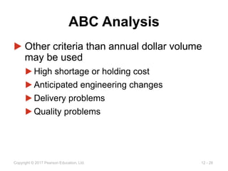 12 - 26
Copyright © 2017 Pearson Education, Ltd.
ABC Analysis
▶ Other criteria than annual dollar volume
may be used
▶ High shortage or holding cost
▶ Anticipated engineering changes
▶ Delivery problems
▶ Quality problems
 