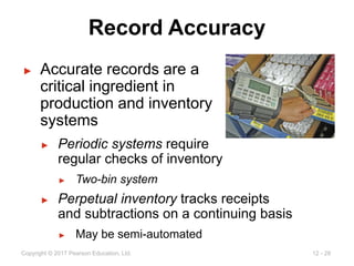 12 - 28
Copyright © 2017 Pearson Education, Ltd.
Record Accuracy
► Accurate records are a
critical ingredient in
production and inventory
systems
► Periodic systems require
regular checks of inventory
► Two-bin system
► Perpetual inventory tracks receipts
and subtractions on a continuing basis
► May be semi-automated
 