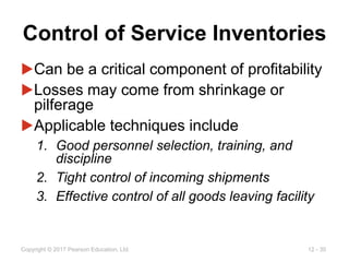 12 - 30
Copyright © 2017 Pearson Education, Ltd.
Control of Service Inventories
▶Can be a critical component of profitability
▶Losses may come from shrinkage or
pilferage
▶Applicable techniques include
1. Good personnel selection, training, and
discipline
2. Tight control of incoming shipments
3. Effective control of all goods leaving facility
 